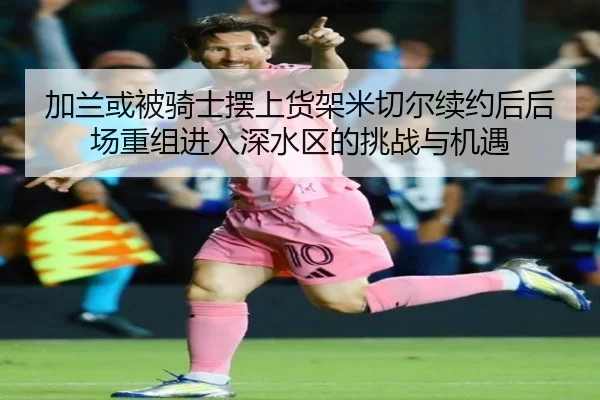 加兰或被骑士摆上货架米切尔续约后后场重组进入深水区的挑战与机遇
